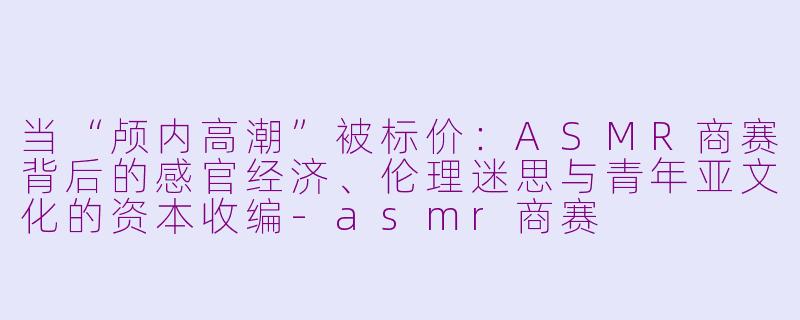 当“颅内高潮”被标价:ASMR商赛背后的感官经济、伦理迷思与青年亚文化的资本收编-asmr商赛