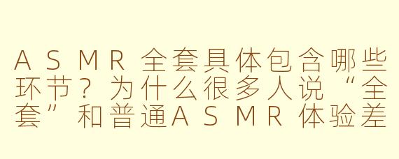 ASMR全套具体包含哪些环节?为什么很多人说“全套”和普通ASMR体验差别很大?
