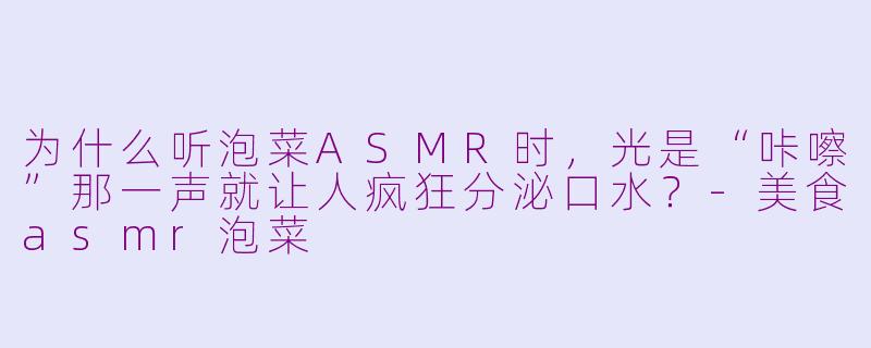 为什么听泡菜ASMR时,光是“咔嚓”那一声就让人疯狂分泌口水?-美食asmr泡菜