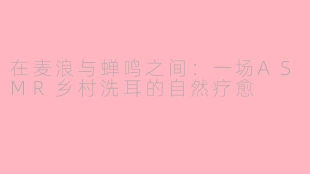 在麦浪与蝉鸣之间:一场ASMR乡村洗耳的自然疗愈