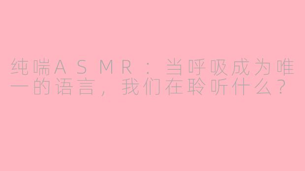 纯喘ASMR：当呼吸成为唯一的语言，我们在聆听什么？