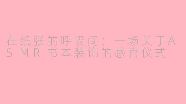 在纸张的呼吸间:一场关于ASMR书本装饰的感官仪式