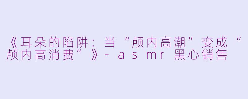 《耳朵的陷阱:当“颅内高潮”变成“颅内高消费”》-asmr黑心销售