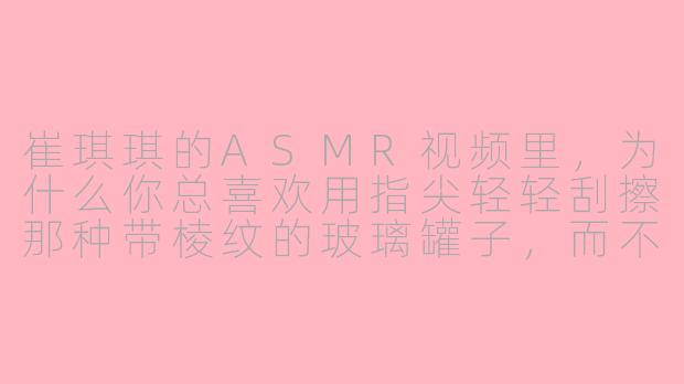 崔琪琪的ASMR视频里，为什么你总喜欢用指尖轻轻刮擦那种带棱纹的玻璃罐子，而不是直接用刷子或海绵？