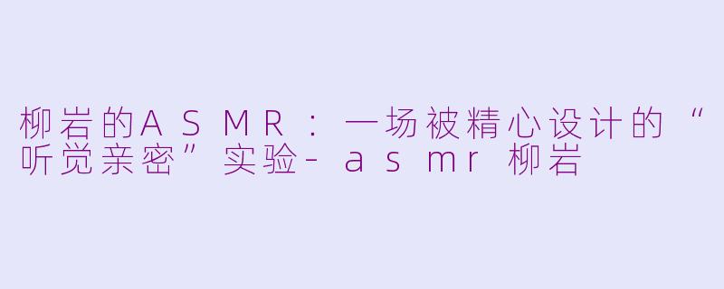 柳岩的ASMR:一场被精心设计的“听觉亲密”实验-asmr柳岩