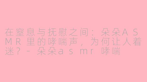 在窒息与抚慰之间:朵朵ASMR里的哮喘声,为何让人着迷?-朵朵asmr哮喘