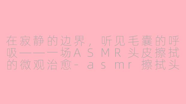 在寂静的边界,听见毛囊的呼吸——一场ASMR头皮擦拭的微观治愈-asmr擦拭头皮