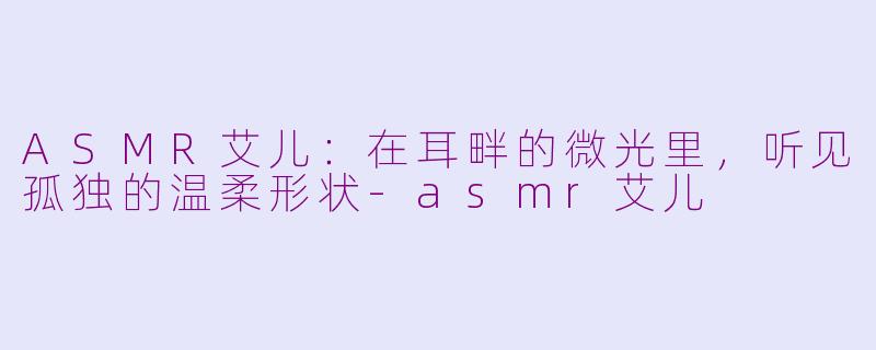 ASMR艾儿:在耳畔的微光里,听见孤独的温柔形状-asmr艾儿