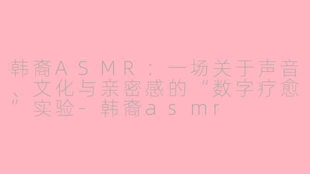 韩裔ASMR:一场关于声音、文化与亲密感的“数字疗愈”实验-韩裔asmr