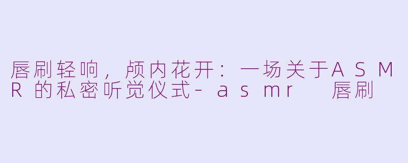 唇刷轻响，颅内花开：一场关于ASMR的私密听觉仪式-asmr 唇刷