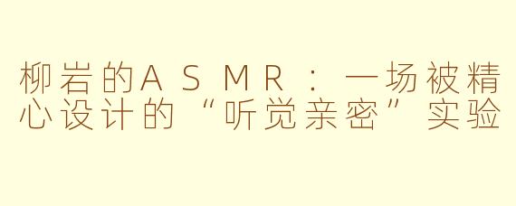 柳岩的ASMR:一场被精心设计的“听觉亲密”实验