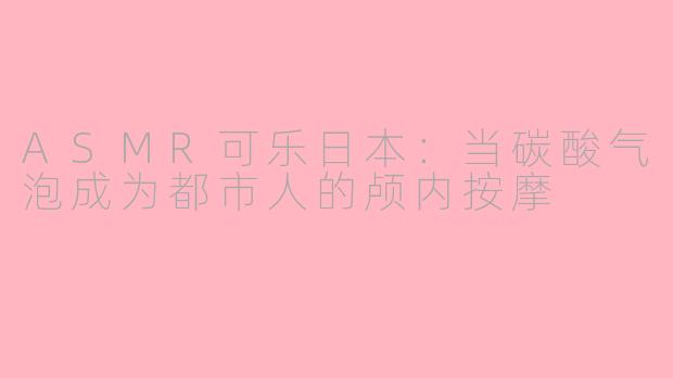 ASMR可乐日本:当碳酸气泡成为都市人的颅内按摩