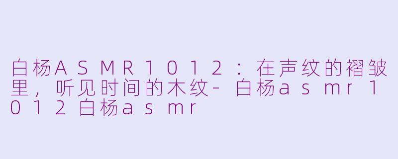 白杨ASMR1012:在声纹的褶皱里,听见时间的木纹-白杨asmr1012白杨asmr