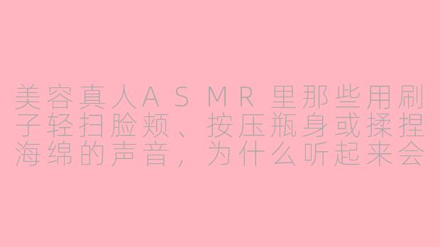 美容真人ASMR里那些用刷子轻扫脸颊、按压瓶身或揉捏海绵的声音,为什么听起来会让人特别放松甚至犯困?