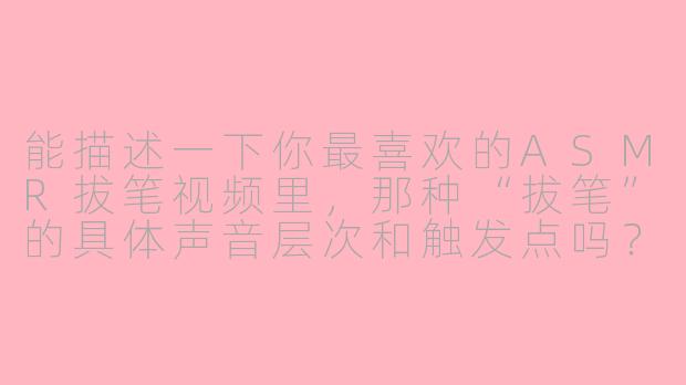 能描述一下你最喜欢的ASMR拔笔视频里,那种“拔笔”的具体声音层次和触发点吗?-asmr拔笔