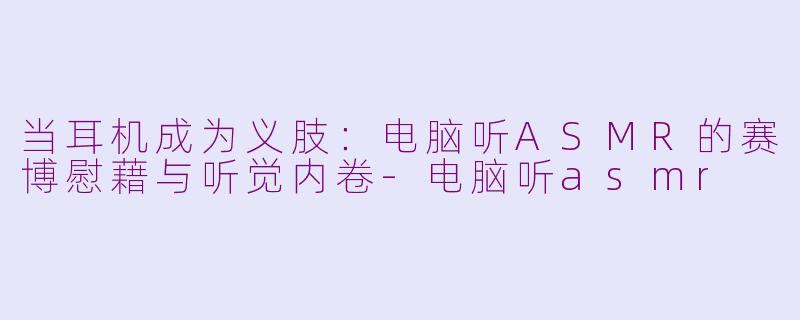 当耳机成为义肢:电脑听ASMR的赛博慰藉与听觉内卷-电脑听asmr