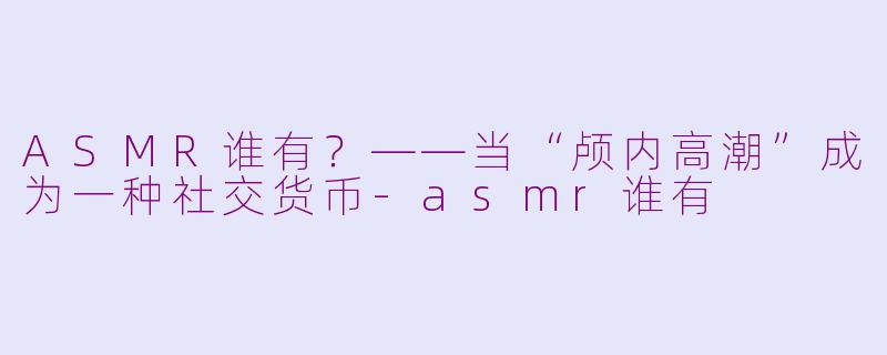 ASMR谁有?——当“颅内高潮”成为一种社交货币-asmr谁有