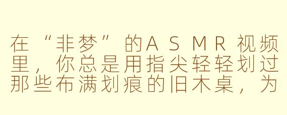 在“非梦”的ASMR视频里，你总是用指尖轻轻划过那些布满划痕的旧木桌，为什么偏偏选择这个动作作为每期视频的开头？