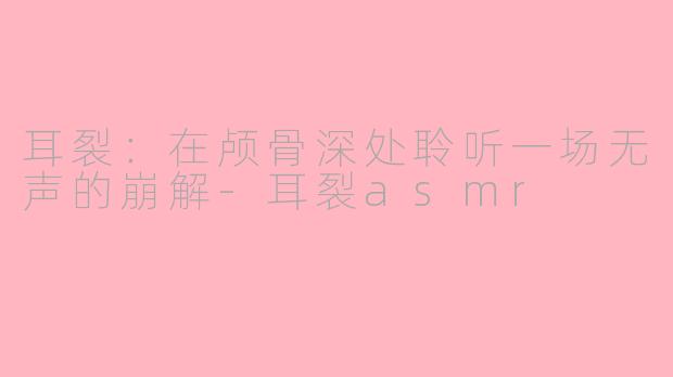 耳裂:在颅骨深处聆听一场无声的崩解-耳裂asmr