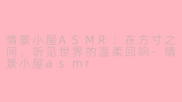 情景小屋ASMR:在方寸之间,听见世界的温柔回响-情景小屋asmr
