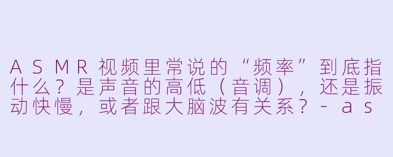 ASMR视频里常说的“频率”到底指什么?是声音的高低(音调),还是振动快慢,或者跟大脑波有关系?-asmr 频率