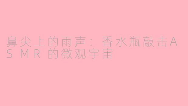 鼻尖上的雨声:香水瓶敲击ASMR的微观宇宙