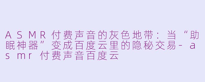 ASMR付费声音的灰色地带：当“助眠神器”变成百度云里的隐秘交易-asmr付费声音百度云