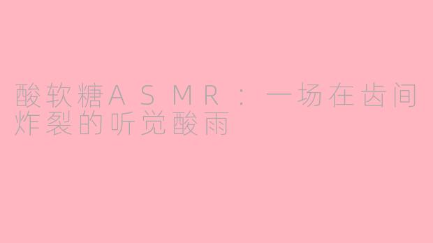 酸软糖ASMR:一场在齿间炸裂的听觉酸雨