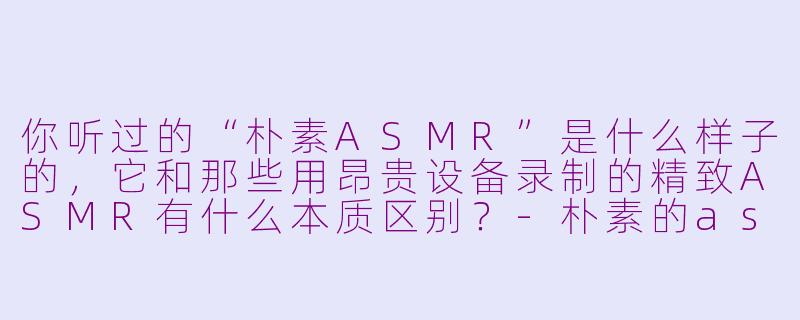你听过的“朴素ASMR”是什么样子的,它和那些用昂贵设备录制的精致ASMR有什么本质区别?-朴素的asmr