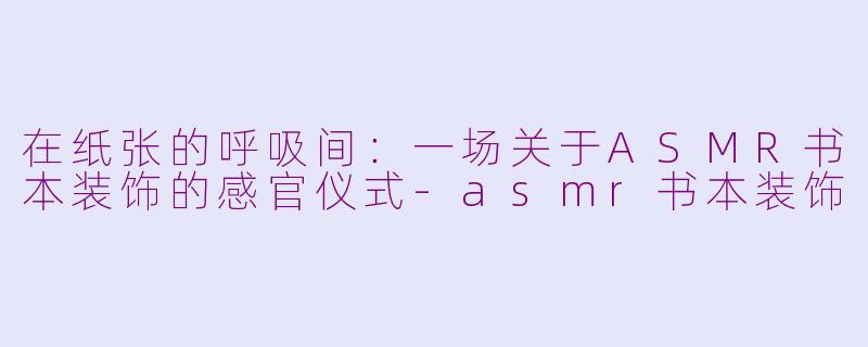 在纸张的呼吸间:一场关于ASMR书本装饰的感官仪式-asmr书本装饰