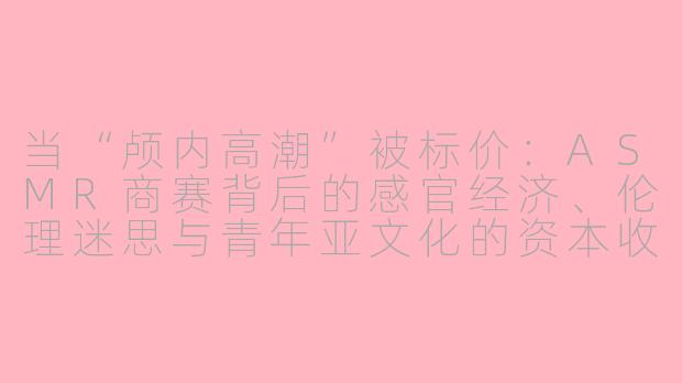 当“颅内高潮”被标价:ASMR商赛背后的感官经济、伦理迷思与青年亚文化的资本收编
