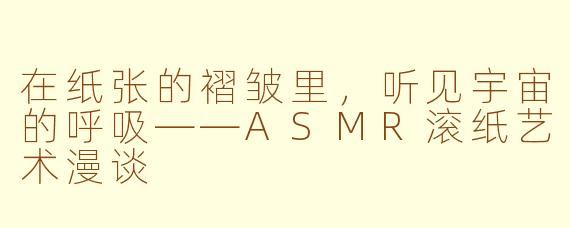 在纸张的褶皱里,听见宇宙的呼吸——ASMR滚纸艺术漫谈