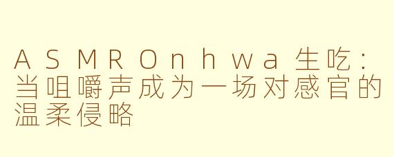 ASMROnhwa生吃:当咀嚼声成为一场对感官的温柔侵略