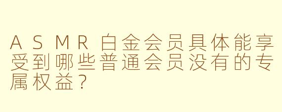 ASMR白金会员具体能享受到哪些普通会员没有的专属权益?
