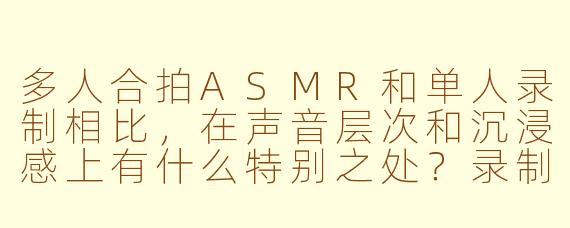 多人合拍ASMR和单人录制相比，在声音层次和沉浸感上有什么特别之处？录制时会不会因为彼此呼吸或动作不同步而显得杂乱？