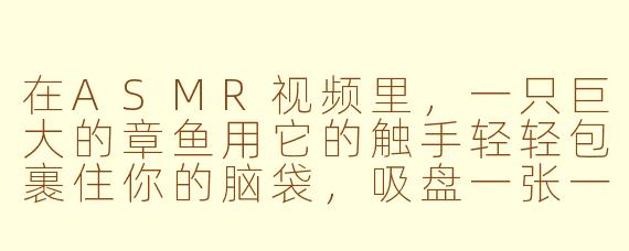 在ASMR视频里，一只巨大的章鱼用它的触手轻轻包裹住你的脑袋，吸盘一张一合地贴在你的耳廓和太阳穴上，发出湿润的“啵啵”声，同时它的身体像果冻一样缓慢蠕动，发出黏腻的咕啾声——这种“大章鱼ASMR”到底是什么感觉？