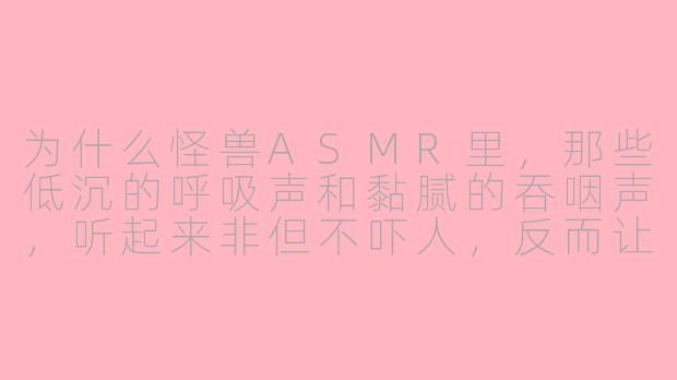 为什么怪兽ASMR里，那些低沉的呼吸声和黏腻的吞咽声，听起来非但不吓人，反而让人特别放松？