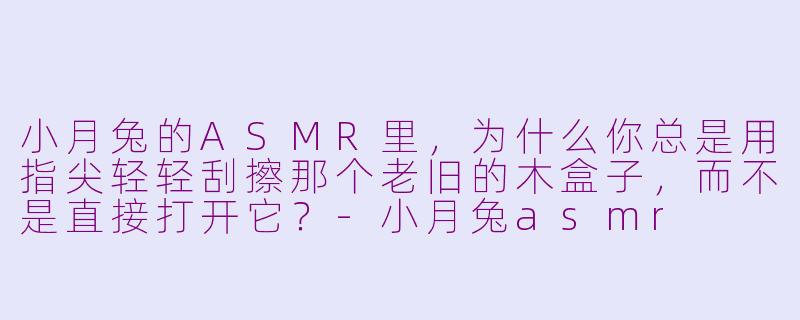 小月兔的ASMR里，为什么你总是用指尖轻轻刮擦那个老旧的木盒子，而不是直接打开它？