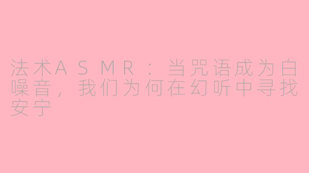 法术ASMR:当咒语成为白噪音,我们为何在幻听中寻找安宁