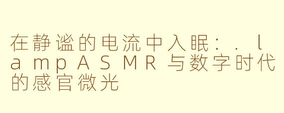 在静谧的电流中入眠：.lampASMR与数字时代的感官微光