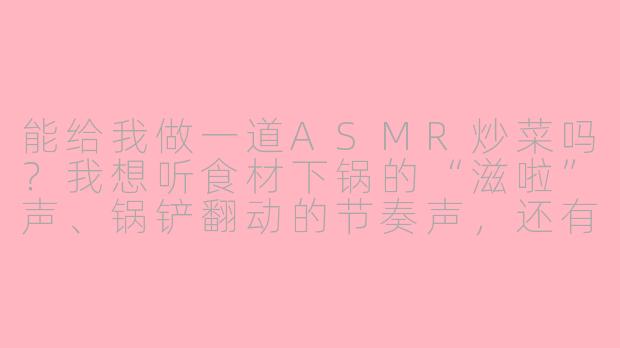 能给我做一道ASMR炒菜吗？我想听食材下锅的“滋啦”声、锅铲翻动的节奏声，还有油花爆开的细微噼啪声，最好从头到尾都不要说话。