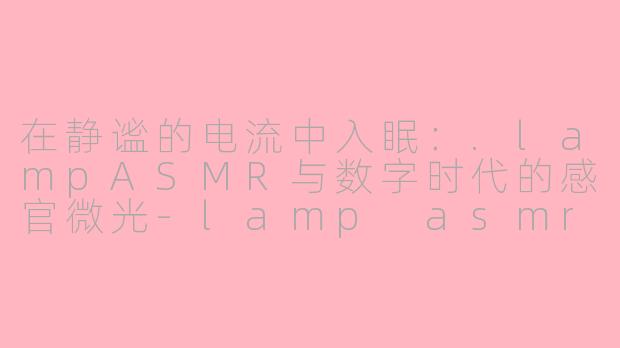 在静谧的电流中入眠：.lampASMR与数字时代的感官微光-lamp asmr