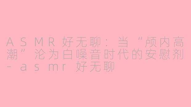 ASMR好无聊:当“颅内高潮”沦为白噪音时代的安慰剂-asmr好无聊