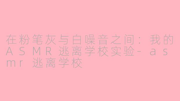 在粉笔灰与白噪音之间:我的ASMR逃离学校实验-asmr逃离学校