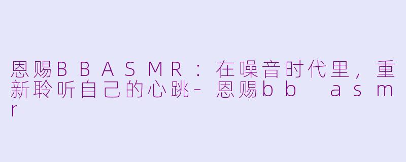 恩赐BBASMR:在噪音时代里,重新聆听自己的心跳-恩赐bb asmr