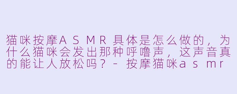 猫咪按摩ASMR具体是怎么做的,为什么猫咪会发出那种呼噜声,这声音真的能让人放松吗?-按摩猫咪asmr