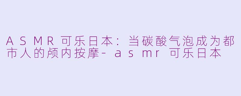 ASMR可乐日本:当碳酸气泡成为都市人的颅内按摩-asmr可乐日本
