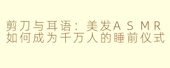 剪刀与耳语:美发ASMR如何成为千万人的睡前仪式