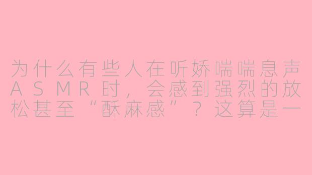 为什么有些人在听娇喘喘息声ASMR时,会感到强烈的放松甚至“酥麻感”?这算是一种正常的生理反应吗?