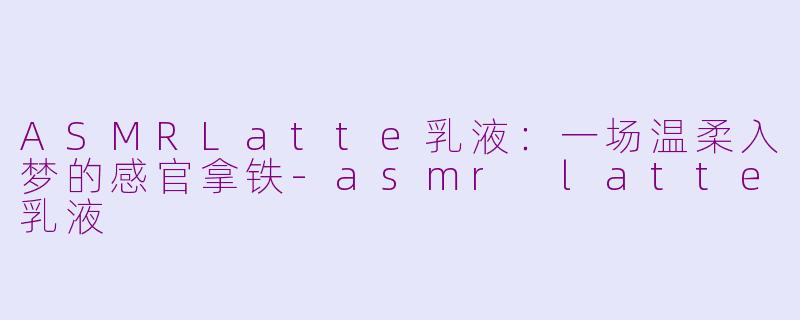 ASMRLatte乳液:一场温柔入梦的感官拿铁-asmr latte乳液